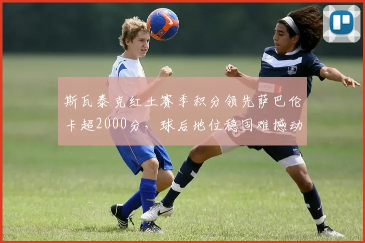 斯瓦泰克红土赛季积分领先萨巴伦卡超2000分,球后地位稳固难撼动
