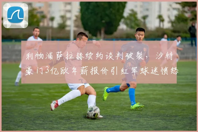 利物浦萨拉赫续约谈判破裂,沙特豪门3亿欧年薪报价引红军球迷愤怒