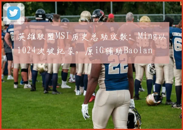 英雄联盟MSI历史总助攻数:Ming以1024次破纪录,原iG辅助Baolan