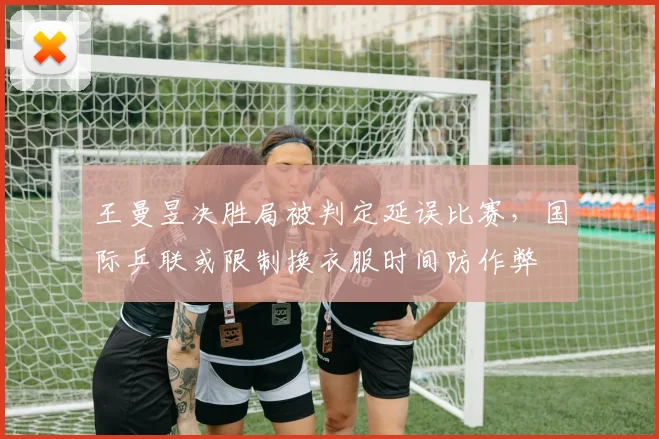 王曼昱决胜局被判定延误比赛,国际乒联或限制换衣服时间防作弊