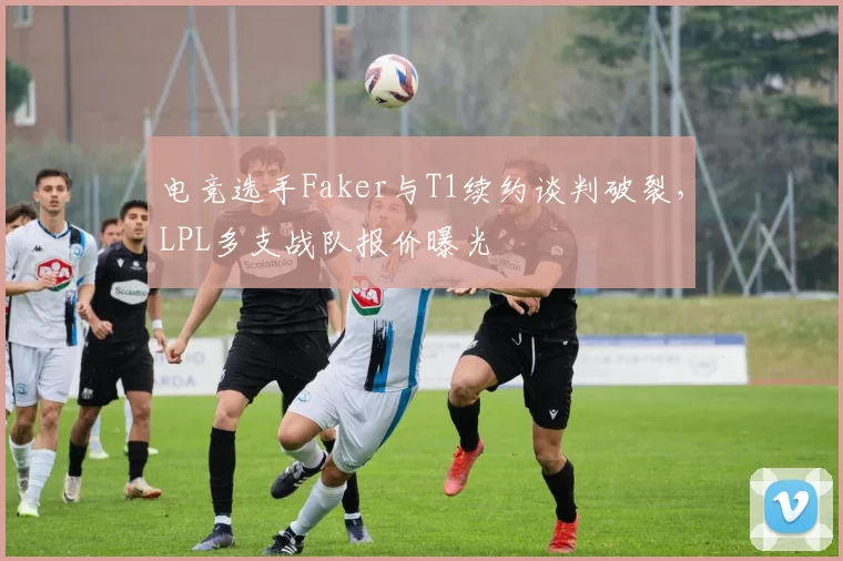 电竞选手Faker与T1续约谈判破裂,LPL多支战队报价曝光