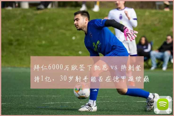拜仁6000万欧签下凯恩 vs 热刺坚持1亿，30岁射手能否在德甲延续巅峰？
