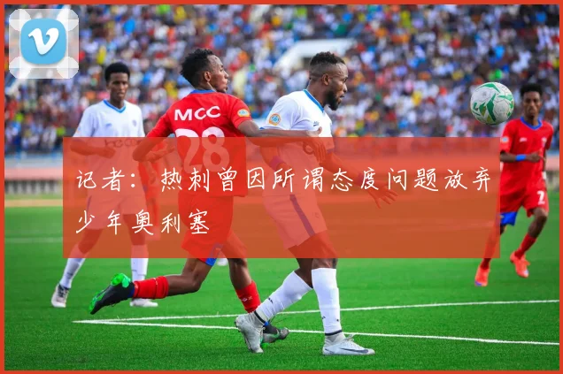 记者:热刺曾因所谓态度问题放弃少年奥利塞