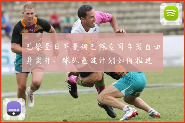 巴黎圣日耳曼姆巴佩合同年若自由身离开,球队重建计划如何推进