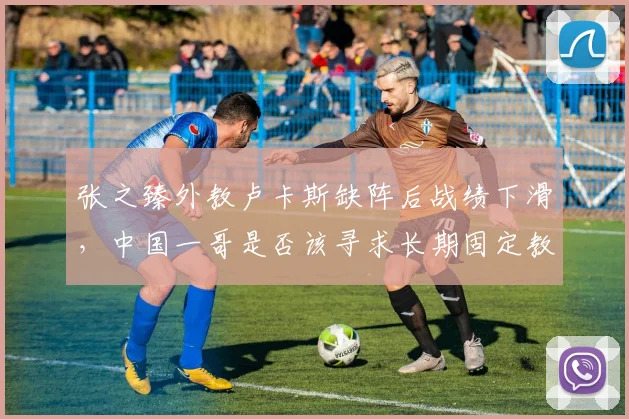 张之臻外教卢卡斯缺阵后战绩下滑，中国一哥是否该寻求长期固定教练？