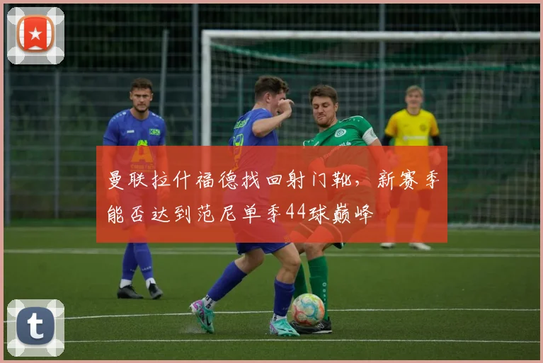 曼联拉什福德找回射门靴，新赛季能否达到范尼单季44球巅峰