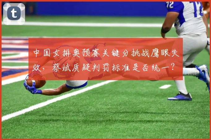中国女排奥预赛关键分挑战鹰眼失效,蔡斌质疑判罚标准是否统一?