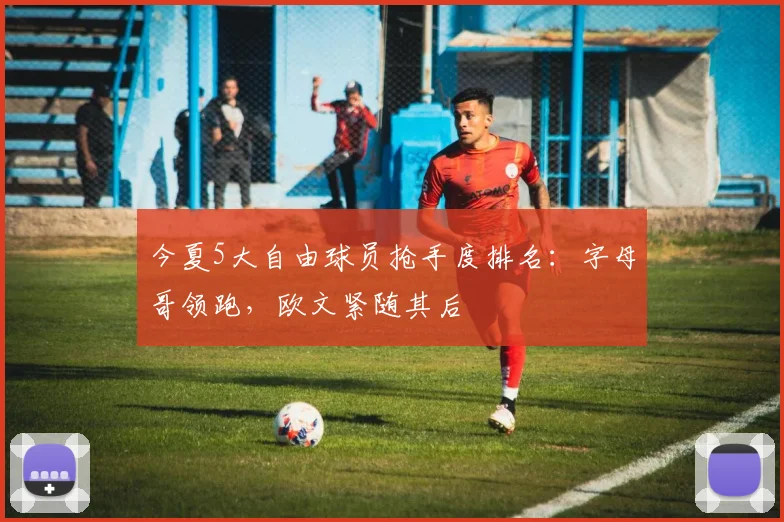 今夏5大自由球员抢手度排名:字母哥领跑,欧文紧随其后