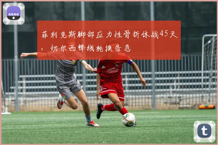 菲利克斯脚部应力性骨折休战45天，切尔西锋线轮换告急