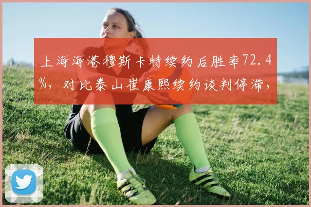 上海海港穆斯卡特续约后胜率72.4%,对比泰山崔康熙续约谈判停滞,稳定性高下立判