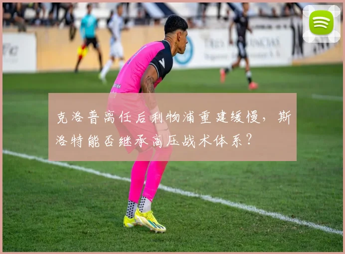 克洛普离任后利物浦重建缓慢,斯洛特能否继承高压战术体系?
