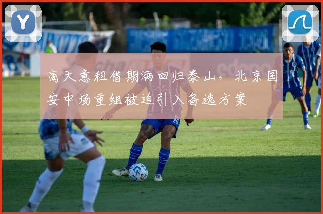 高天意租借期满回归泰山,北京国安中场重组被迫引入备选方案