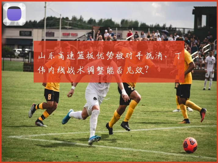 山东高速篮板优势被对手抵消,丁伟内线战术调整能否见效?